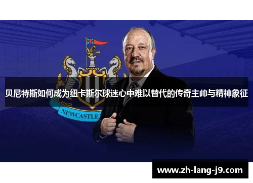 贝尼特斯如何成为纽卡斯尔球迷心中难以替代的传奇主帅与精神象征