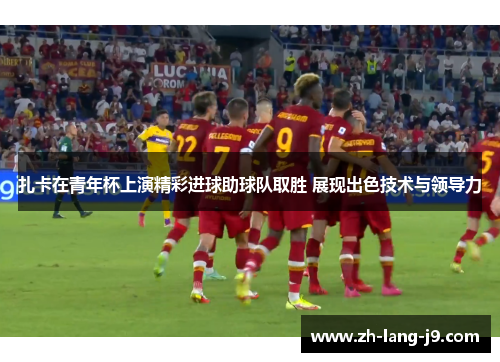 扎卡在青年杯上演精彩进球助球队取胜 展现出色技术与领导力 扎卡在青年杯上演精彩进球助球队取胜 展现出色技术与领导力