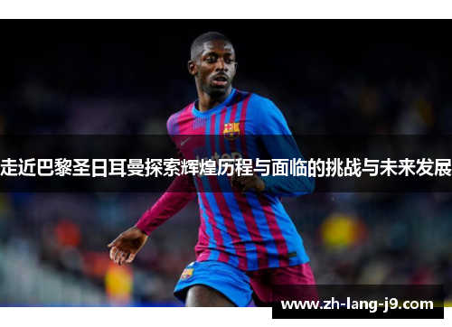 走近巴黎圣日耳曼探索辉煌历程与面临的挑战与未来发展