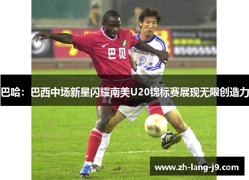 巴哈:巴西中场新星闪耀南美U20锦标赛展现无限创造力 巴哈:巴西中场新星闪耀南美U20锦标赛展现无限创造力