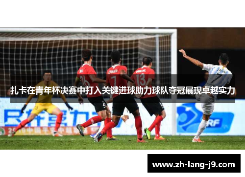 扎卡在青年杯决赛中打入关键进球助力球队夺冠展现卓越实力