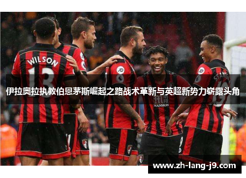 伊拉奥拉执教伯恩茅斯崛起之路战术革新与英超新势力崭露头角