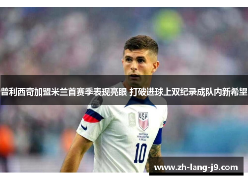 普利西奇加盟米兰首赛季表现亮眼 打破进球上双纪录成队内新希望