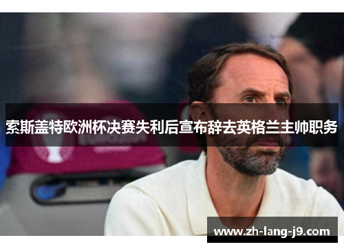 索斯盖特欧洲杯决赛失利后宣布辞去英格兰主帅职务