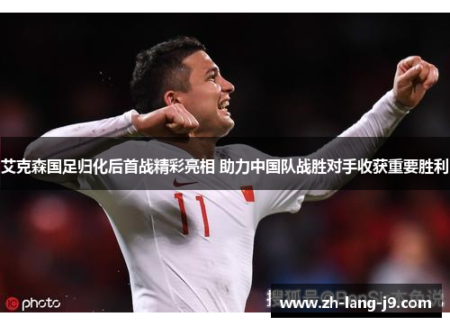 艾克森国足归化后首战精彩亮相 助力中国队战胜对手收获重要胜利