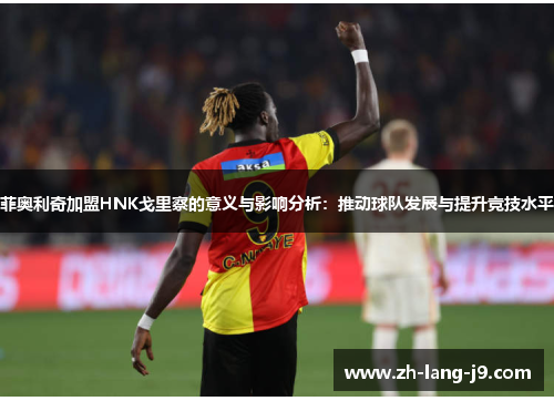 菲奥利奇加盟HNK戈里察的意义与影响分析：推动球队发展与提升竞技水平