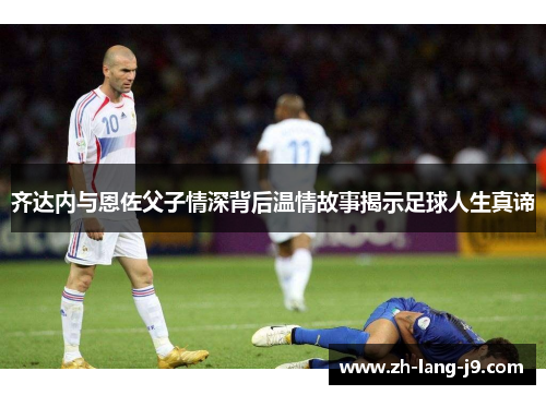 齐达内与恩佐父子情深背后温情故事揭示足球人生真谛