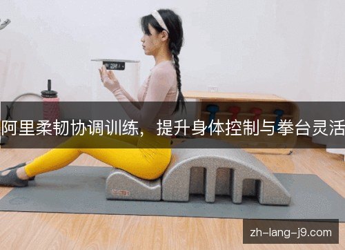 阿里柔韧协调训练，提升身体控制与拳台灵活